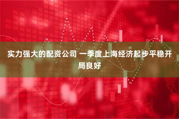 实力强大的配资公司 一季度上海经济起步平稳开局良好