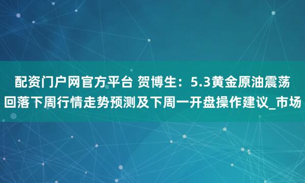 配资门户网官方平台 贺博生：5.3黄金原油震荡回落下周行情走势预测及下周一开盘操作建议_市场