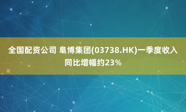 全国配资公司 阜博集团(03738.HK)一季度收入同比增幅约23%