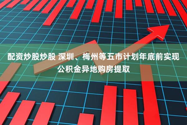 配资炒股炒股 深圳、梅州等五市计划年底前实现公积金异地购房提取