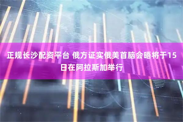 正规长沙配资平台 俄方证实俄美首脑会晤将于15日在阿拉斯加举行