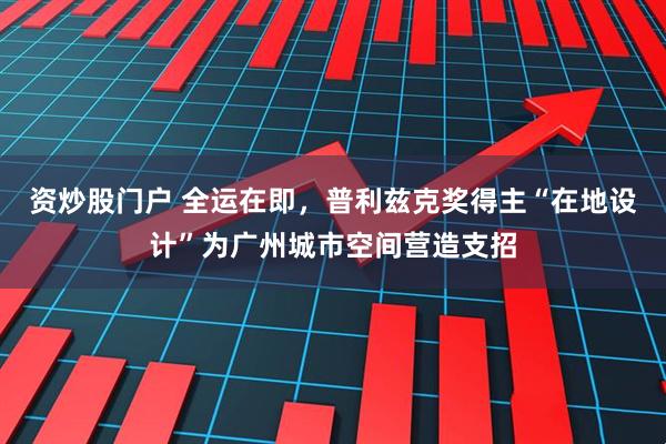 资炒股门户 全运在即，普利兹克奖得主“在地设计”为广州城市空间营造支招