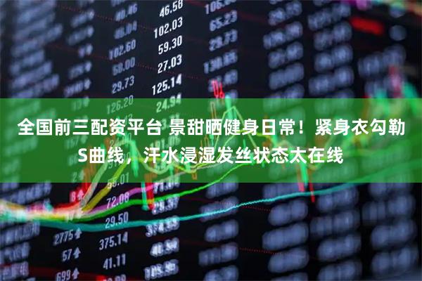 全国前三配资平台 景甜晒健身日常！紧身衣勾勒S曲线，汗水浸湿发丝状态太在线