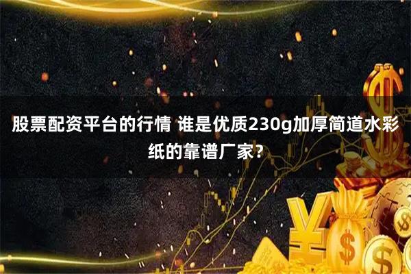 股票配资平台的行情 谁是优质230g加厚简道水彩纸的靠谱厂家？