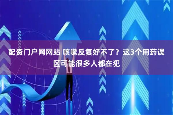 配资门户网网站 咳嗽反复好不了？这3个用药误区可能很多人都在犯