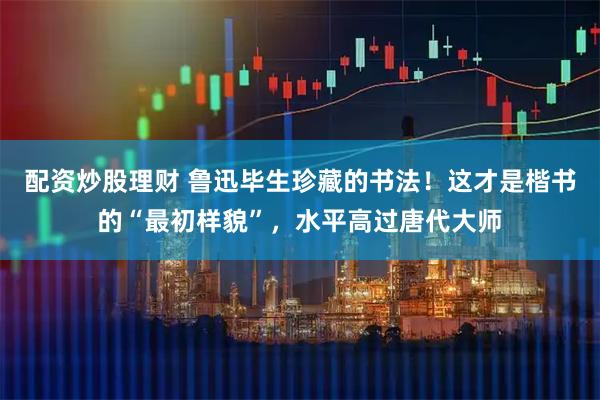 配资炒股理财 鲁迅毕生珍藏的书法！这才是楷书的“最初样貌”，水平高过唐代大师