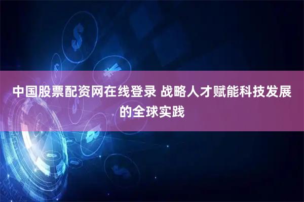 中国股票配资网在线登录 战略人才赋能科技发展的全球实践