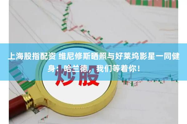 上海股指配资 维尼修斯晒照与好莱坞影星一同健身：哈兰德，我们等着你！