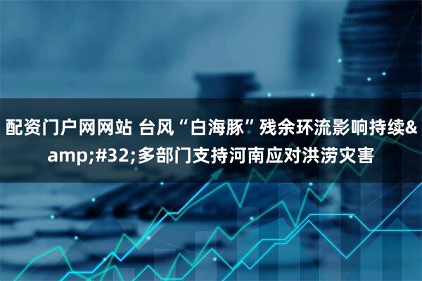 配资门户网网站 台风“白海豚”残余环流影响持续 多部门支持河南应对洪涝灾害