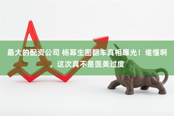 最大的配资公司 杨幂生图翻车真相曝光！谁懂啊，这次真不是医美过度