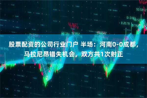 股票配资的公司行业门户 半场：河南0-0成都，马拉尼昂错失机会，双方共1次射正