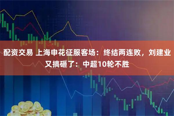 配资交易 上海申花征服客场：终结两连败，刘建业又搞砸了：中超10轮不胜
